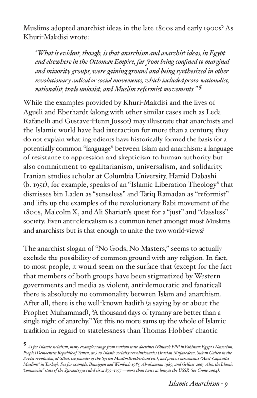 Muslims adopted anarchist ideas in the late 1800s and early 1900s? As Khuri-Makdisi wrote:  “What is evident, though, is that anarchism and anarchist ideas, in Egypt and elsewhere in the Ottoman Enpire, far from being confined to marginal and minority groups, were gaining ground and being synthesized in other revolutionary radical o scial movements which included proto-nationalist, nationalis, trade unionist, and Muslim reformist movements.”  While the examples provided by Khuri-Makdisi and the lives of Aguéli and Eberharde (along with other similar cases such as Leda Rafanelli and Gustave-Henri Jossot) may illustrate that anarchists and the Islamic world have had interaction for more than a century, they do not explain what ingredients have historically formed the basis for a potentially common “language” between Islam and anarchism: a language of resistance to oppression and skepticism to human authority but also commitment to cgalitarianism, universalism, and solidarity. Iranian studies scholar at Columbia University, Hamid Dabashi  (b. 1951, for example, speaks of an “Islamic Liberation Theology” that dismisses bin Laden as “senseless” and Tariq Ramadan as “reformist” and lifes up the examples of the revolutionary Babi movement of the 18005, Malcolm X, and Ali Shariati’ quest for a “just” and “classless” socicty. Even anti-clericalism is a common tenet amongst most Muslims and anarchists but is that enough to unite the ewo world-views?  The anarchist slogan of “No Gods, No Masters,” scems to actually exclude the possibility of common ground with any religion. In fact, to most people, it would seem on the surface that (except for the fact that members of both groups have been stigmatized by Western governments and media as violent, anti-democratic and fanatical) there is absolutely no commonality between Islam and anarchism. Afeer all, there is the well-known hadith (a saying by or about the Prophet Muhammad), ‘A thousand days of tyranny are better than a single night of anarchy.” Yet this no more sums up the whole of Islamic tradition in regard to statelessness than Thomas Hobbes’ chaotic  5 s fr i s,y ol e fom i e docies B’ PP i e Eyps Noverio, Tl Dt Rt f Yo, . 0 s il esstiarics(raion b, Subion Gl St et o ot thfund of e Syricn i Brabond ), ndprts s (s it MadininTirkey Sefo el ek ud Wimb 935, Ao 08, el 205 A e Wi ommenit” st ot Sy uodcon 93171 s tho e s g s USSR o Crn 0.  Idamic Anarchism -9 
